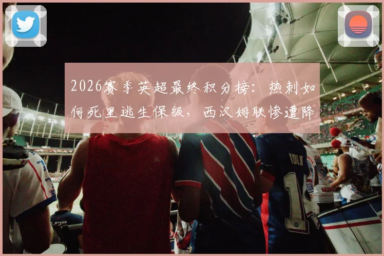 2026赛季英超最终积分榜：热刺如何死里逃生保级，西汉姆联惨遭降级命运解析