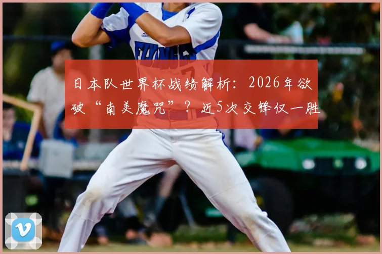 日本队世界杯战绩解析:2026年欲破“南美魔咒”?近5次交锋仅一胜,哥伦比亚成唯一胜绩