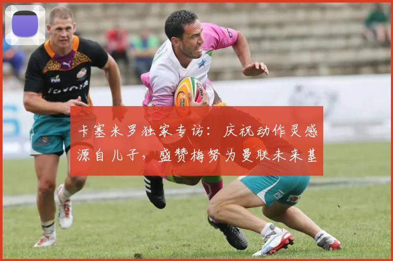 卡塞米罗独家专访:庆祝动作灵感源自儿子,盛赞梅努为曼联未来基石至2026