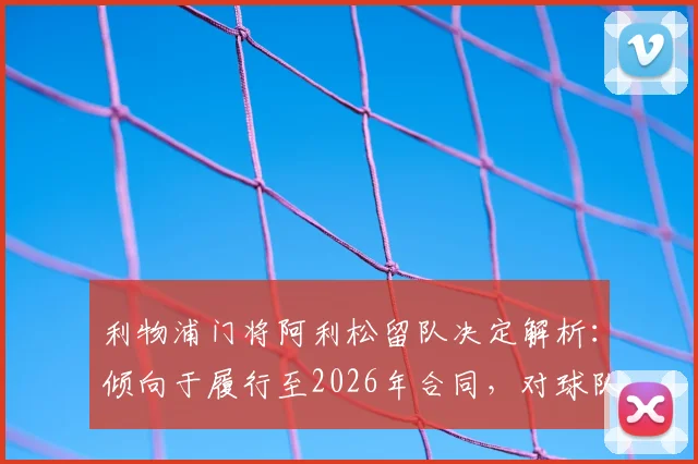 利物浦门将阿利松留队决定解析:倾向于履行至2026年合同,对球队后防及未来计划有何影响?