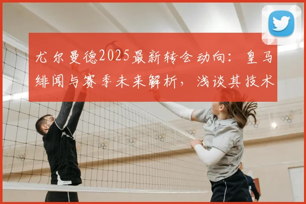尤尔曼德2025最新转会动向：皇马绯闻与赛季未来解析，浅谈其技术特点与身价
